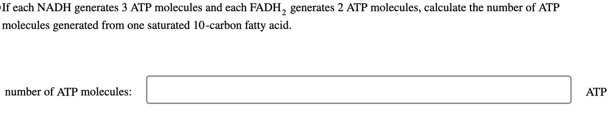 If each NADH generates 3 ATP molecules and each FADH2 generates 2 ATP molecules, calculate the number of ATP
molecules generated from one saturated 10-carbon fatty acid.
number of ATP molecules:
ATP