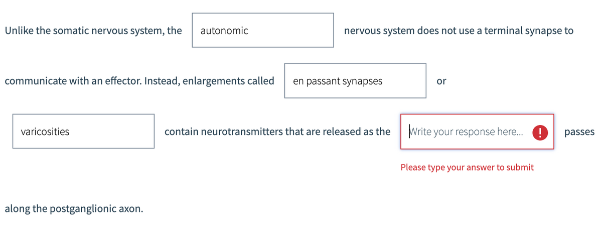 Unlike the somatic nervous system, the autonomic
communicate with an effector. Instead, enlargements called
varicosities
along the postganglionic axon.
nervous system does not use a terminal synapse to
en passant synapses
contain neurotransmitters that are released as the
or
Write your response here...!! passes
Please type your answer to submit