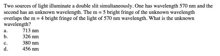 Two sources of light illuminate a double slit simultaneously. One has wavelength 570 nm and the
second has an unknown wavelength. The m = 5 bright fringe of the unknown wavelength
overlaps the m = 4 bright fringe of the light of 570 nm wavelength. What is the unknown
wavelength?
a.
b.
C.
d.
713 nm
326 nm
380 nm
456 nm