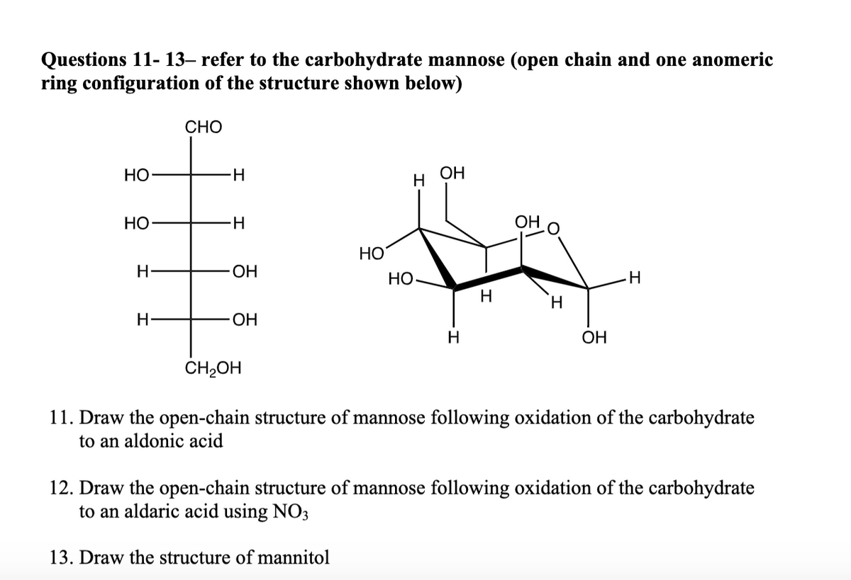 Questions 11-13- refer to the carbohydrate mannose (open chain and one anomeric
ring configuration of the structure shown below)
HO
HO
H
H
CHO
H
H
OH
OH
CH₂OH
OH
H
OH
f
HO
HO-
H
H
OH
H
11. Draw the open-chain structure of mannose following oxidation of the carbohydrate
to an aldonic acid
12. Draw the open-chain structure of mannose following oxidation of the carbohydrate
to an aldaric acid using NO3
13. Draw the structure of mannitol