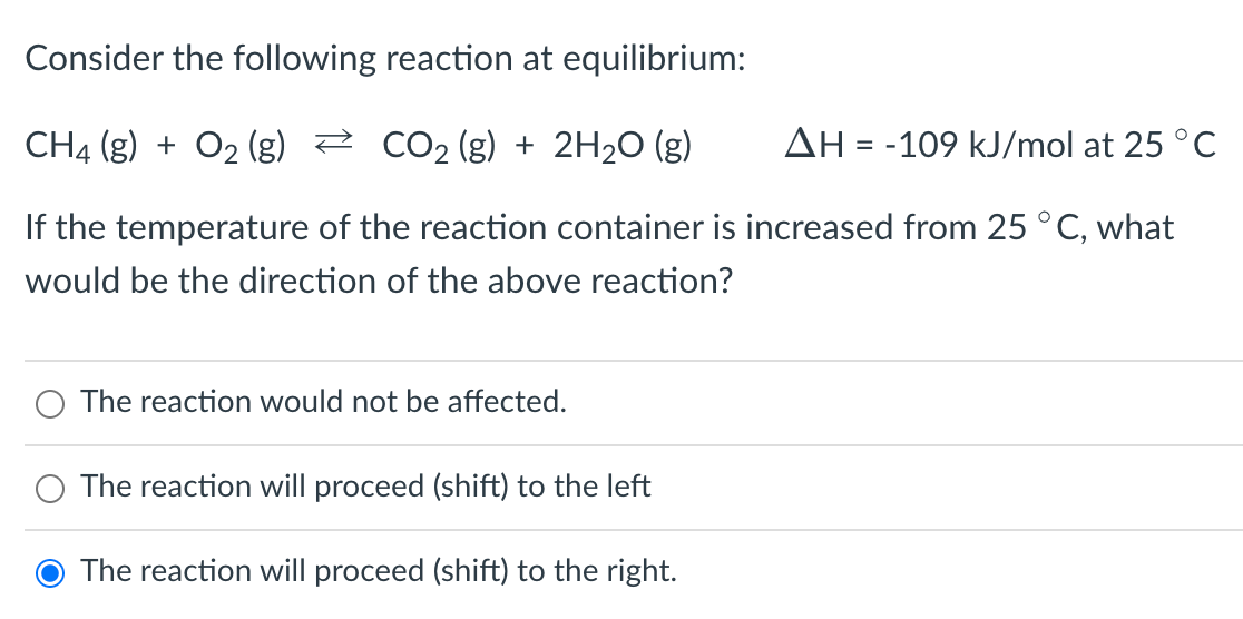 Consider the following reaction at equilibrium:
CH4 (g) + O₂ (g)
CO₂ (g) + 2H₂O(g)
AH = -109 kJ/mol at 25 °C
If the temperature of the reaction container is increased from 25 °C, what
would be the direction of the above reaction?
The reaction would not be affected.
O The reaction will proceed (shift) to the left
The reaction will proceed (shift) to the right.