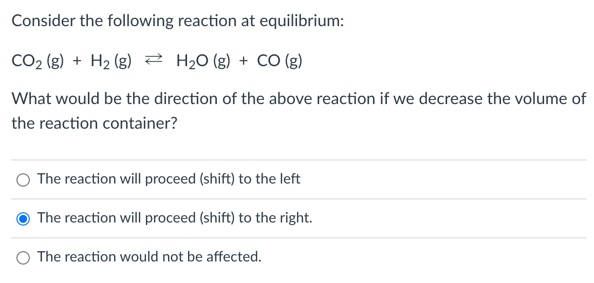 Consider the following reaction at equilibrium:
CO₂ (g) + H₂(g) → H₂O(g) + CO (g)
2
What would be the direction of the above reaction if we decrease the volume of
the reaction container?
The reaction will proceed (shift) to the left
The reaction will proceed (shift) to the right.
The reaction would not be affected.