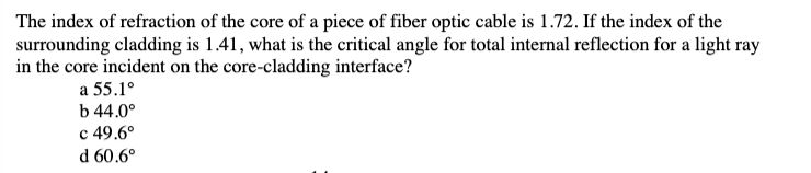 The index of refraction of the core of a piece of fiber optic cable is 1.72. If the index of the
surrounding cladding is 1.41, what is the critical angle for total internal reflection for a light ray
in the core incident on the core-cladding interface?
a 55.1°
b 44.0⁰
c 49.6°
d 60.6°