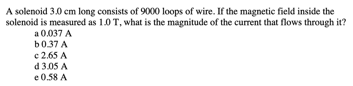 A solenoid 3.0 cm long consists of 9000 loops of wire. If the magnetic field inside the
solenoid is measured as 1.0 T, what is the magnitude of the current that flows through it?
a 0.037 A
b 0.37 A
c 2.65 A
d 3.05 A
e 0.58 A