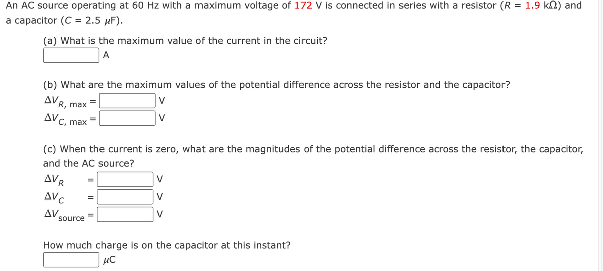 An AC source operating at 60 Hz with a maximum voltage of 172 V is connected in series with a resistor (R = 1.9 k) and
a capacitor (C = 2.5 μF).
(a) What is the maximum value of the current in the circuit?
A
(b) What are the maximum values of the potential difference across the resistor and the capacitor?
V
AVR, max
AVC
C, max
AVR
AVC
ΔV,
=
(c) When the current is zero, what are the magnitudes of the potential difference across the resistor, the capacitor,
and the AC source?
source
=
V
V
How much charge is on the capacitor at this instant?
μ℃