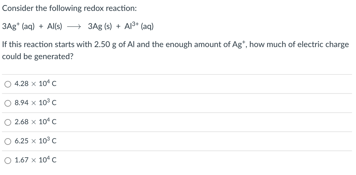 Consider the following redox reaction:
3Ag+ (aq) + Al(s) → 3Ag (s) + A1³+ (aq)
If this reaction starts with 2.50 g of Al and the enough amount of Ag+, how much of electric charge
could be generated?
4.28 x 104 C
8.94 × 10³ C
2.68 × 104 C
6.25 × 10³ C
O 1.67 x 104 C