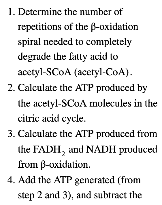 1. Determine the number of
repetitions of the ẞ-oxidation
spiral needed to completely
degrade the fatty acid to
acetyl-SCOA (acetyl-CoA).
2. Calculate the ATP produced by
the acetyl-SCOA molecules in the
citric acid cycle.
3. Calculate the ATP produced from
the FADH2 and NADH produced
from ẞ-oxidation.
4. Add the ATP generated (from
step 2 and 3), and subtract the