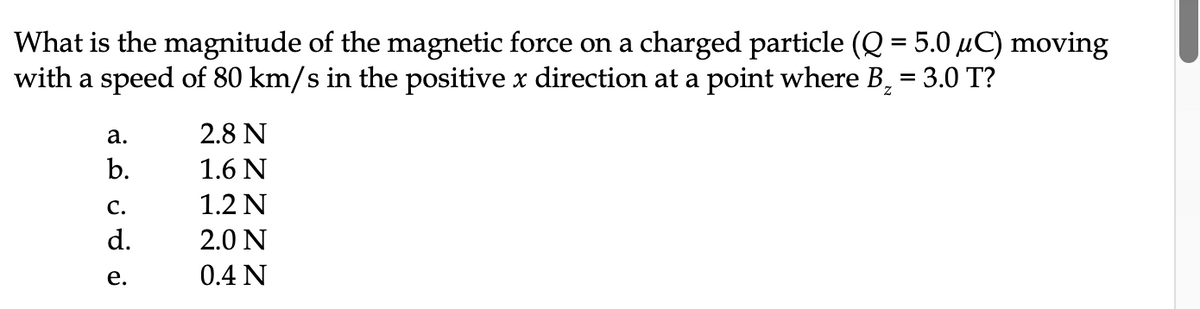 What is the magnitude of the magnetic force on a charged particle (Q = 5.0 μC) moving
with a speed of 80 km/s in the positive x direction at a point where B₂ = 3.0 T?
a.
b.
C.
d.
e.
2.8 N
1.6 N
1.2 N
2.0 N
0.4 N
