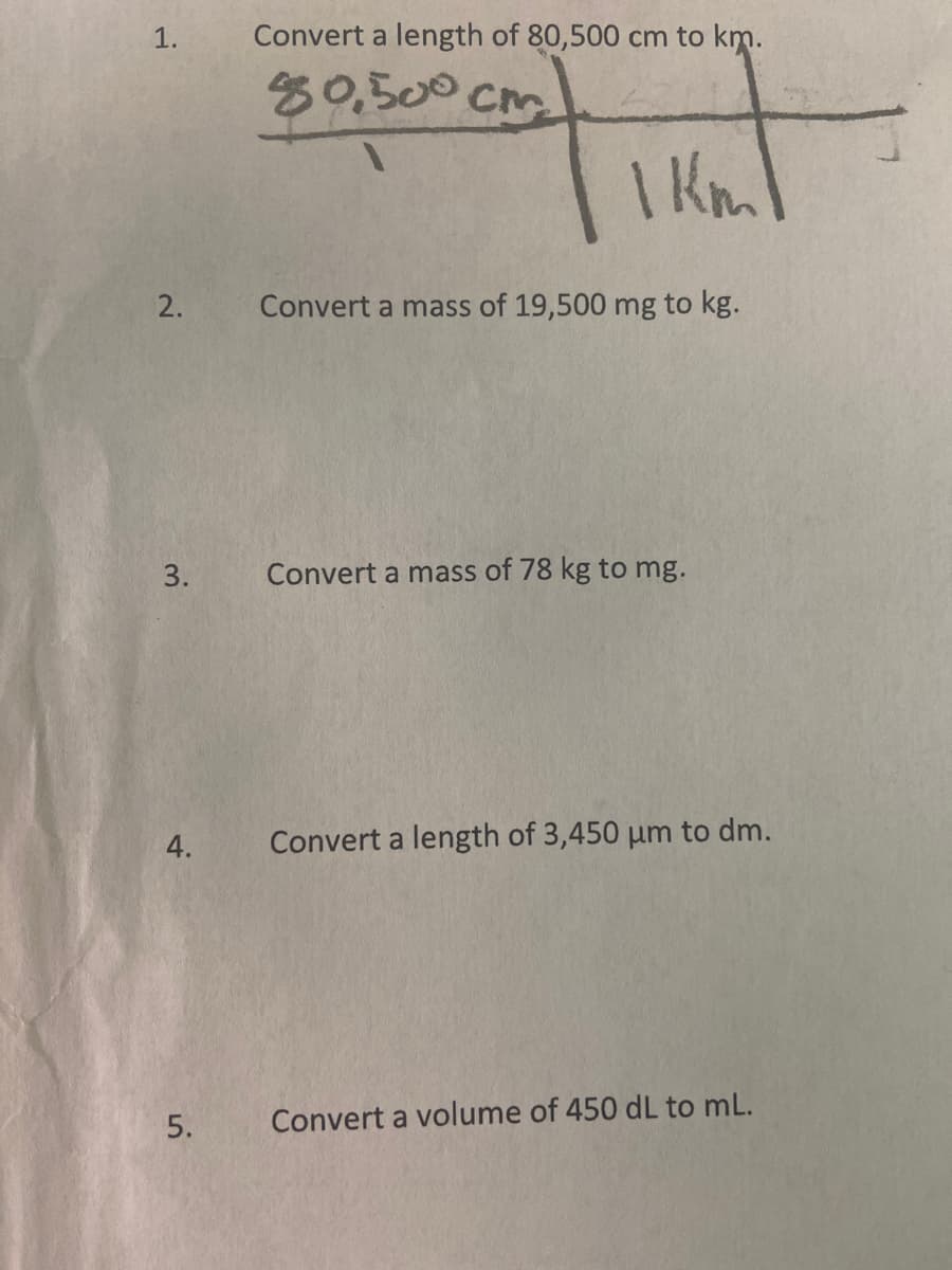 1.
2.
3.
4.
5.
Convert a length of 80,500 cm to km.
|
80,500 cm.
1 km
Convert a mass of 19,500 mg to kg.
Convert a mass of 78 kg to mg.
Convert a length of 3,450 um to dm.
Convert a volume of 450 dL to mL.