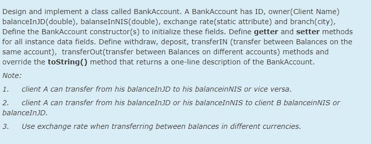 Design and implement a class called BankAccount. A BankAccount has ID, owner(Client Name)
balanceInJD(double), balanseInNIS(double), exchange rate(static attribute) and branch(city),
Define the BankAccount constructor(s) to initialize these fields. Define getter and setter methods
for all instance data fields. Define withdraw, deposit, transferIN (transfer between Balances on the
same account), transferOut(transfer between Balances on different accounts) methods and
override the toString() method that returns a one-line description of the BankAccount.
Note:
1.
client A can transfer from his balanceInJD to his balanceinNIS or vice versa.
2.
client A can transfer from his balanceInJD or his balanceInNIS to client B balanceinNIS or
balanceInJD.
3.
Use exchange rate when transferring between balances in different currencies.
