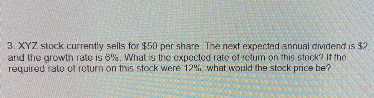 3. XYZ stock currently sells for $50 per share. The next expected annual dividend is $2,
and the growth rate is 6%. What is the expected rate of return on this stock? If the
required rate of return on this stock were 12%, what would the stock price be?
