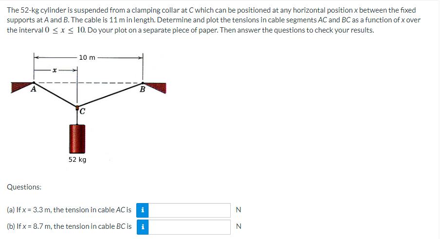 The 52-kg cylinder is suspended from a clamping collar at C which can be positioned at any horizontal position x between the fixed
supports at A and B. The cable is 11 m in length. Determine and plot the tensions in cable segments AC and BC as a function of x over
the interval 0 < x < 10. Do your plot on a separate piece of paper. Then answer the questions to check your results.
10 m
A
B
52 kg
Questions:
(a) If x= 3.3 m, the tension in cable AC is
i
N
(b) If x = 8.7 m, the tension in cable BC is i
Ca
Z Z
N