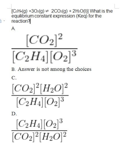 [C:H«(g) +30:(g) = 2CO:(g) + 2H20(1)] What is the
equilibrium constant expression (Keq) for the
reaction?
A.
[CO2]?
[C2H4][O2]³
B. Answer is not among the choices
C.
[CO2]°[H»O]²
[C2H4][O2]³
D.
[C2H4][O2]³
[CO2}°[H»O]?

