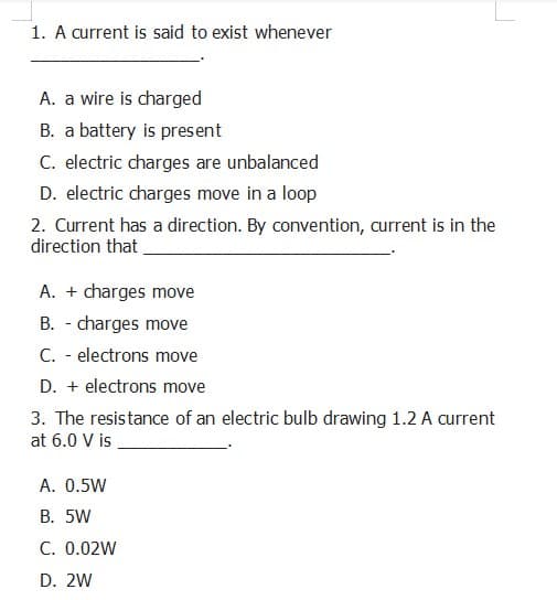 1. A current is said to exist whenever
A. a wire is charged
B. a battery is present
C. electric charges are unbalanced
D. electric charges move in a loop
2. Current has a direction. By convention, current is in the
direction that
A. + charges move
B. - charges move
C. - electrons move
D. + electrons move
3. The resistance of an electric bulb drawing 1.2 A current
at 6.0 V is
A. 0.5W
B. 5W
C. 0.02W
D. 2W
