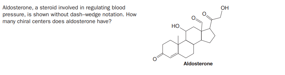 Aldosterone, a steroid involved in regulating blood
pressure, is shown without dash-wedge notation. How
many chiral centers does aldosterone have?
OH
HO,
Aldosterone
