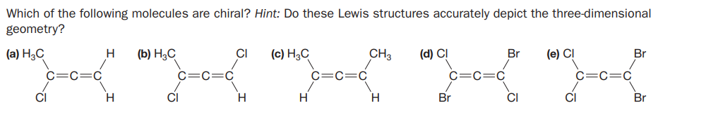Which of the following molecules are chiral? Hint: Do these Lewis structures accurately depict the three-dimensional
geometry?
(a) H3C
(b) Н,С
CI
(c) H3C
CH3
(d) CI
Br
(e) CI
Br
C=C=C
C=C=C
C=C=C
CI
H.
CI
H
Br
CI
CI
Br
