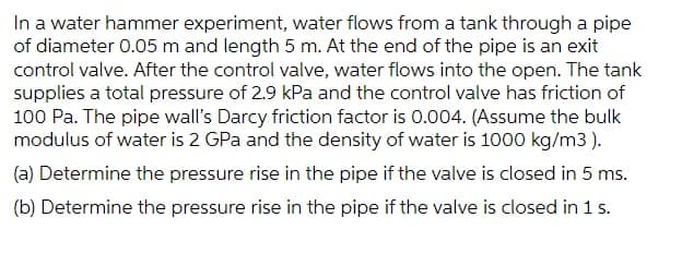 In a water hammer experiment, water flows from a tank through a pipe
of diameter 0.05 m and length 5 m. At the end of the pipe is an exit
control valve. After the control valve, water flows into the open. The tank
supplies a total pressure of 2.9 kPa and the control valve has friction of
100 Pa. The pipe wall's Darcy friction factor is 0.004. (Assume the bulk
modulus of water is 2 GPa and the density of water is 1000 kg/m3).
(a) Determine the pressure rise in the pipe if the valve is closed in 5 ms.
(b) Determine the pressure rise in the pipe if the valve is closed in 1 s.