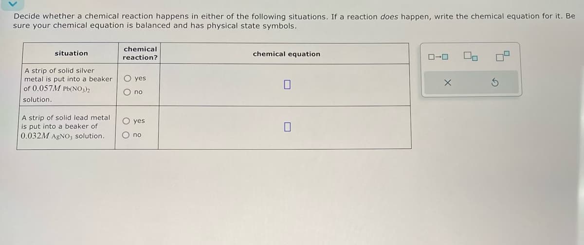 Decide whether a chemical reaction happens in either of the following situations. If a reaction does happen, write the chemical equation for it. Be
sure your chemical equation is balanced and has physical state symbols.
situation
A strip of solid silver
metal is put into a beaker
of 0.057M Pb(NO3)2
solution.
A strip of solid lead metal
is put into a beaker of
0.032M AgNO3 solution.
chemical
reaction?
○ yes
O no
chemical equation
☐
○ yes
☐
○ no
ローロ
×
S