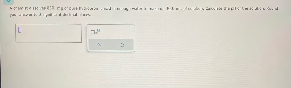 A chemist dissolves 830. mg of pure hydrobromic acid in enough water to make up 300. mL of solution. Calculate the pH of the solution. Round
your answer to 3 significant decimal places.
x10
X
5
