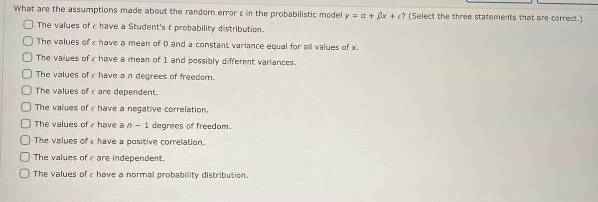 What are the assumptions made about the random errors in the probabilistic model y = a + 3x + e? (Select the three statements that are correct.)
The values of have a Student's t probability distribution.
The values of €
O The values of
The values of
The values of
The values of e have a negative correlation.
O The values of
have a n - 1 degrees of freedom.
The values of
have a positive correlation.
The values of
are independent.
The values of € have a normal probability distribution.
have a mean of 0 and a constant variance equal for all values of x.
have a mean of 1 and possibly different variances.
have a n degrees of freedom.
are dependent.