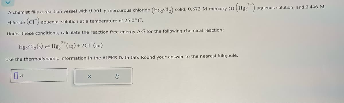 A chemist fills a reaction vessel with 0.561 g mercurous chloride (Hg2Cl2) solid, 0.872 M mercury (I)
chloride (CI) aque
aqueous solution at a temperature of 25.0° C.
Under these conditions, calculate the reaction free energy AG for the following chemical reaction:
2+
Hg2Cl2(s) Hg2(aq) + 2C1 (aq)
Use the thermodynamic information in the ALEKS Data tab. Round your answer to the nearest kilojoule.
Ok
Hg2
82²+);
aqueous solution, and 0.446 M