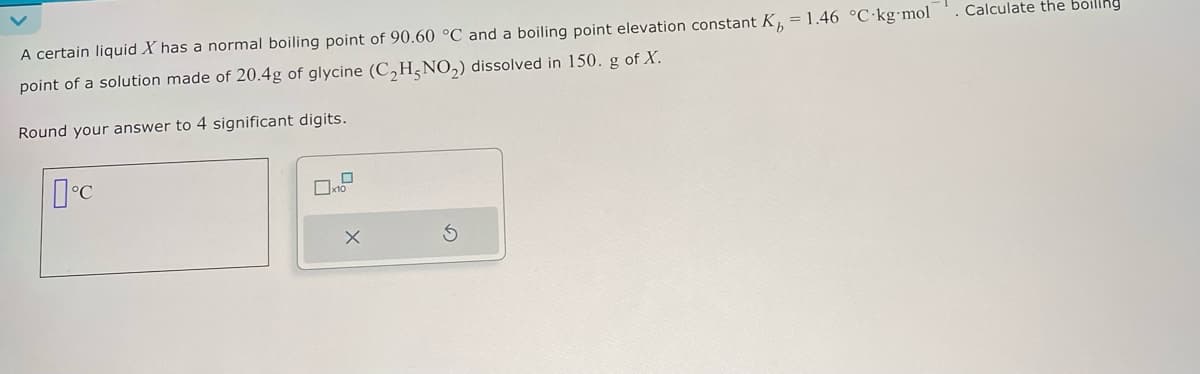 A certain liquid X has a normal boiling point of 90.60 °C and a boiling point elevation constant K₁ = 1.46 °C-kg-mol
point of a solution made of 20.4g of glycine (C2H5NO2) dissolved in 150. g of X.
Round your answer to 4 significant digits.
Calculate the boiling
°C
x10
X