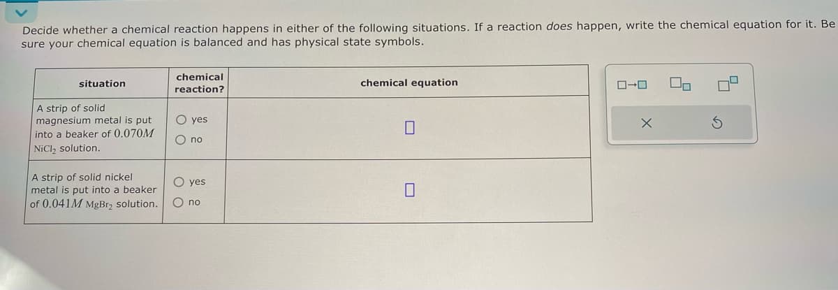 Decide whether a chemical reaction happens in either of the following situations. If a reaction does happen, write the chemical equation for it. Be
sure your chemical equation is balanced and has physical state symbols.
situation
A strip of solid
magnesium metal is put
into a beaker of 0.070M
NiCl2 solution.
A strip of solid nickel
metal is put into a beaker
of 0.041M MgBr₂ solution.
chemical
reaction?
00
O yes
no
O yes
O no
chemical equation
☐
ローロ
G