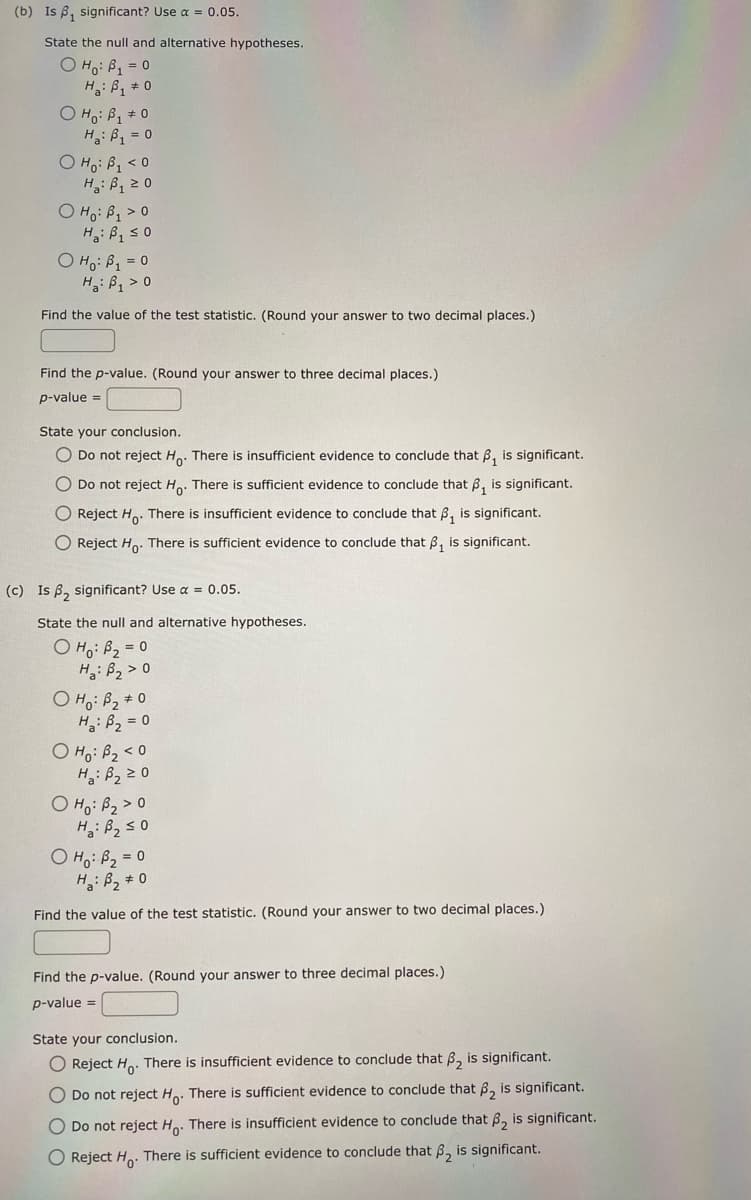 (b) Is ₁ significant? Use α = 0.05.
State the null and alternative hypotheses.
O Ho: B₁ = 0
Ha: B₁ = 0
O Ho: B₁ #0
H₁: B₁ = 0
O Ho: B₁ <0
H: B₁ 20
O Ho: B₁ > 0
H: B₁ ≤0
O Ho: B₁ = 0
H₂: B₁ > 0
Find the value of the test statistic. (Round your answer to two decimal places.)
Find the p-value. (Round your answer to three decimal places.)
p-value =
State your conclusion.
O Do not reject Ho. There is insufficient evidence to conclude that
₁ is significant.
O Do not reject Ho. There is sufficient evidence to conclude that is significant.
O Reject Ho. There is insufficient evidence to conclude that is significant.
O Reject Ho. There is sufficient evidence to conclude that ₁ is significant.
(c) Is , significant? Use a = 0.05.
State the null and alternative hypotheses.
O Ho: B₂ = 0
Ha: B₂ > 0
O Ho: B₂ #0
H₂: B₂ = 0
O Ho: B₂ <0
Ha: B₂ 20
O Ho: B₂ > 0
H₂: B₂ ≤0
O H₁: B₂ = 0
H₂: B₂ #0
Find the value of the test statistic. (Round your answer to two decimal places.)
Find the p-value. (Round your answer to three decimal places.)
p-value =
State your conclusion.
O Reject Ho. There is insufficient evidence to conclude that ₂ is significant.
O Do not reject Ho. There is sufficient evidence to conclude that ₂ is significant.
O Do not reject Ho. There is insufficient evidence to conclude that ₂ is significant.
O Reject Ho. There is sufficient evidence to conclude that ₂ is significant.