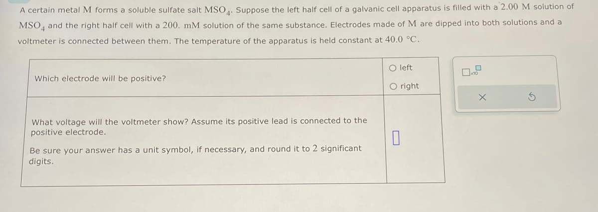 A certain metal M forms a soluble sulfate salt MSO4. Suppose the left half cell of a galvanic cell apparatus is filled with a 2.00 M solution of
MSO and the right half cell with a 200. mM solution of the same substance. Electrodes made of M are dipped into both solutions and a
voltmeter is connected between them. The temperature of the apparatus is held constant at 40.0 °C.
Which electrode will be positive?
What voltage will the voltmeter show? Assume its positive lead is connected to the
positive electrode.
Be sure your answer has a unit symbol, if necessary, and round it to 2 significant
digits.
left
O right
X
5
0