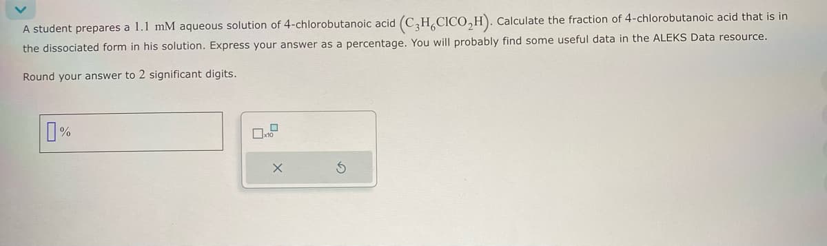 A student prepares a 1.1 mM aqueous solution of 4-chlorobutanoic acid (C3H6CICO₂H). Calculate the fraction of 4-chlorobutanoic acid that is in
the dissociated form in his solution. Express your answer as a percentage. You will probably find some useful data in the ALEKS Data resource.
Round your answer to 2 significant digits.
%
x10