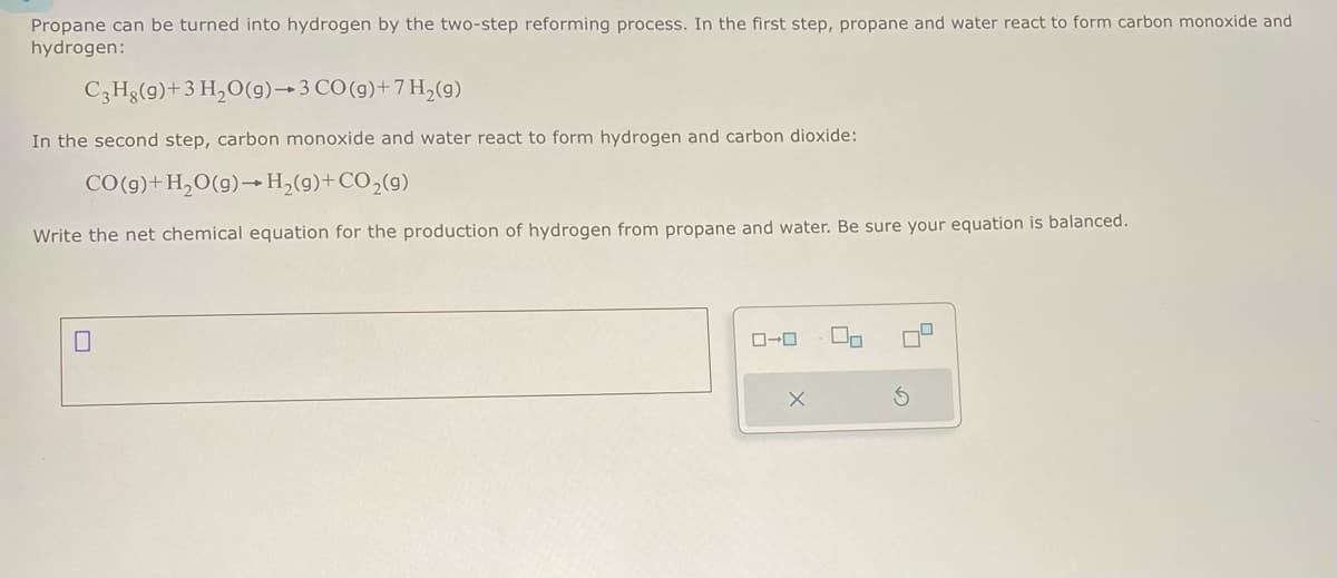 Propane can be turned into hydrogen by the two-step reforming process. In the first step, propane and water react to form carbon monoxide and
hydrogen:
C3Hg(9)+ 3 H₂O(g)
3 CO(g)+7 H₂(g)
In the second step, carbon monoxide and water react to form hydrogen and carbon dioxide:
CO(g) + H₂O(g) → H₂(g) + CO₂(g)
Write the net chemical equation for the production hydrogen from propane and water. Be sure your equation is balanced.
0
0-0
X
00
S