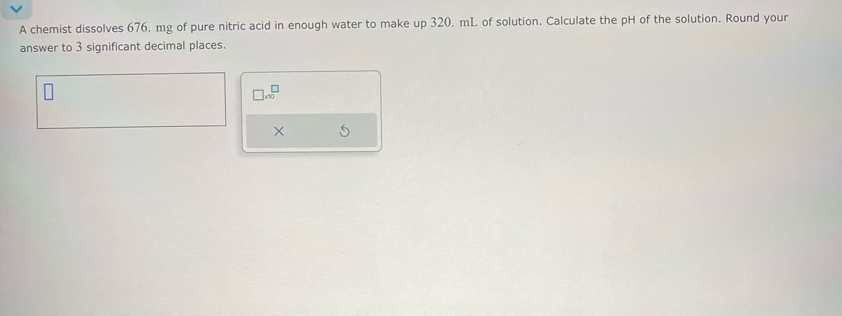 A chemist dissolves 676. mg of pure nitric acid in enough water to make up 320. mL of solution. Calculate the pH of the solution. Round your
answer to 3 significant decimal places.
☐
☐ x10
G
