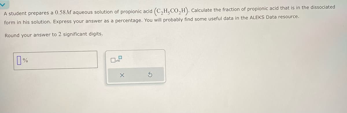 A student prepares a 0.58M aqueous solution of propionic acid (C2H,CO₂H). Calculate the fraction of propionic acid that is in the dissociated
form in his solution. Express your answer as a percentage. You will probably find some useful data in the ALEKS Data resource.
Round your answer to 2 significant digits.
0%