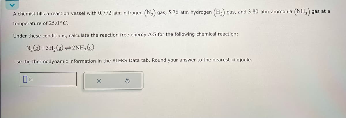 A chemist fills a reaction vessel with 0.772 atm nitrogen (N2) gas, 5.76 atm hydrogen (H2) gas, and 3.80 atm ammonia (NH3) gas at a
temperature of 25.0° C.
Under these conditions, calculate the reaction free energy AG for the following chemical reaction:
N2(g) + 3H2(g)2NH, (g)
Use the thermodynamic information in the ALEKS Data tab. Round your answer to the nearest kilojoule.
10k
G