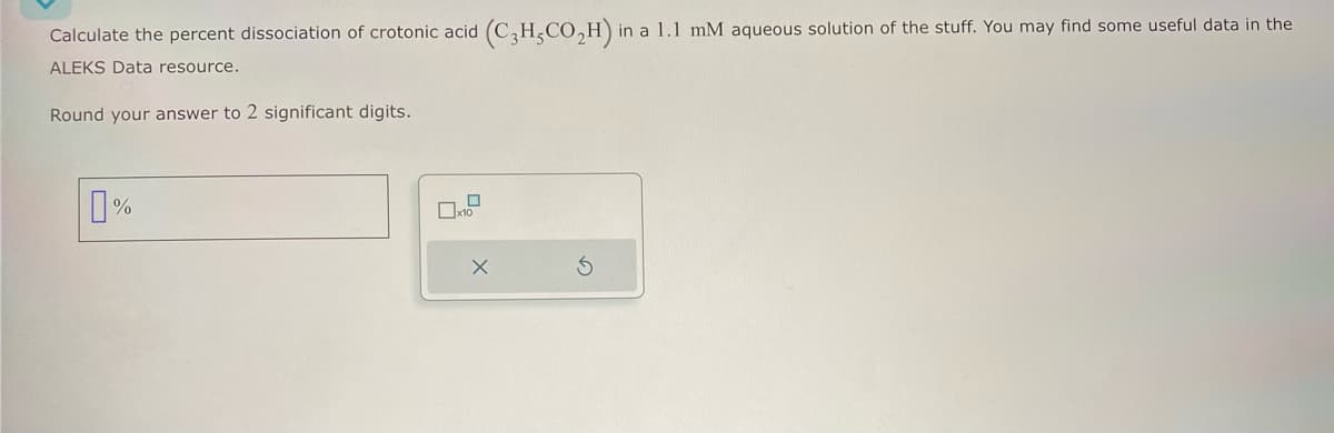 Calculate the percent dissociation of crotonic acid (C3H,CO₂H) in a 1.1 mM aqueous solution of the stuff. You may find some useful data in the
ALEKS Data resource.
Round your answer to 2 significant digits.
0%
G