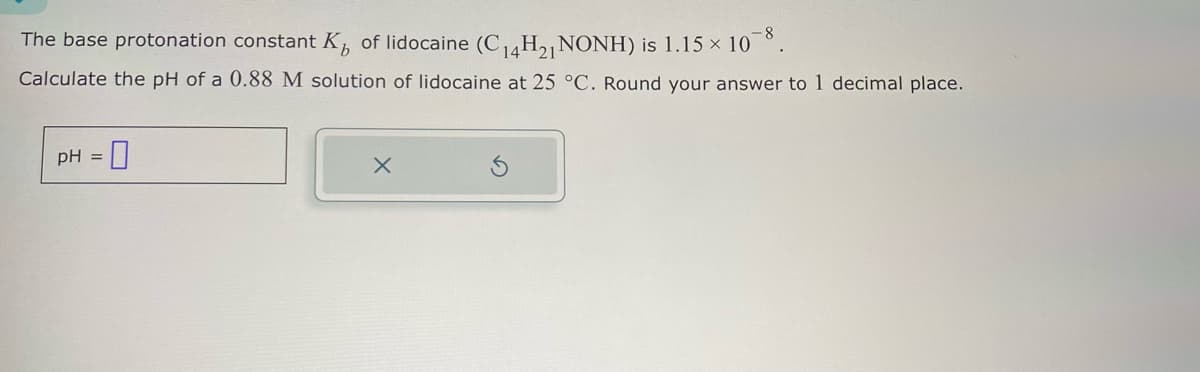 The base protonation constant K₁ of lidocaine (C14H21 NONH) is 1.15 × 10
Calculate the pH of a 0.88 M solution of lidocaine at 25 °C. Round your answer to 1 decimal place.
pH =
☐
x