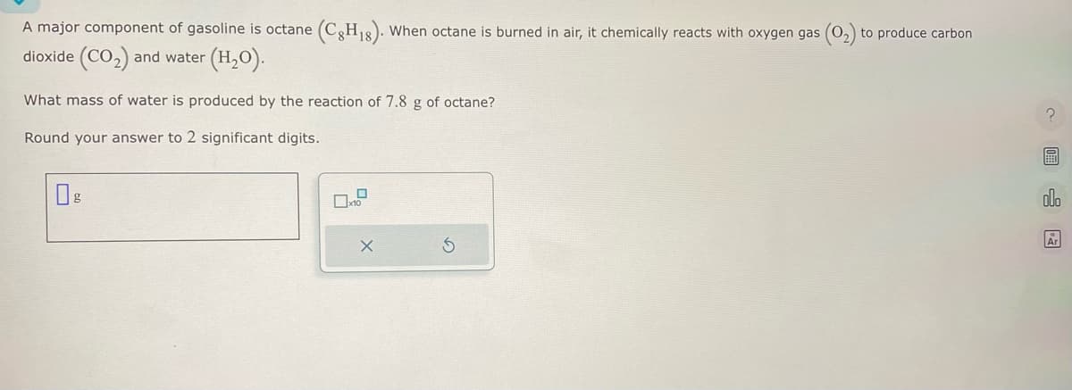 A major component of gasoline is octane (C8H18). When octane is burned in air, it chemically reacts with oxygen gas (0₂) to produce carbon
dioxide (CO₂) and water (H₂O).
What mass of water is produced by the reaction of 7.8 g of octane?
Round your answer to 2 significant digits.
g
0
x10
X
圖
olo
Ar