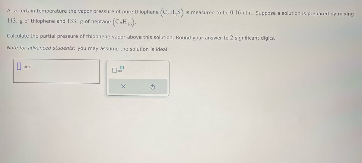 At a certain temperature the vapor pressure of pure thiophene (C4H4S) is measured to be 0.16 atm. Suppose a solution is prepared by mixing
113. g of thiophene and 133. g of heptane (C,H16).
Calculate the partial pressure of thiophene vapor above this solution. Round your answer to 2 significant digits.
Note for advanced students: you may assume the solution is ideal.
atm
☐ x10