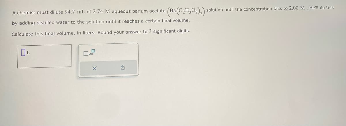 A chemist must dilute 94.7 mL of 2.74 M aqueous barium acetate (Ba(
(Ba (C2H3O2)2)
by adding distilled water to the solution until it reaches a certain final volume.
Calculate this final volume, in liters. Round your answer to 3 significant digits.
DP
5
solution until the concentration falls to 2.00 M. He'll do this