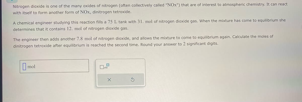 Nitrogen dioxide is one of the many oxides of nitrogen (often collectively called "NOx") that are of interest to atmospheric chemistry. It can react
with itself to form another form of NOx, dinitrogen tetroxide.
A chemical engineer studying this reaction fills a 75 L tank with 31. mol of nitrogen dioxide gas. When the mixture has come to equilibrium she
determines that it contains 12. mol of nitrogen dioxide gas.
The engineer then adds another 7.8 mol of nitrogen dioxide, and allows the mixture to come to equilibrium again. Calculate the moles of
dinitrogen tetroxide after equilibrium is reached the second time. Round your answer to 2 significant digits.
☐ mol
x10
x
5