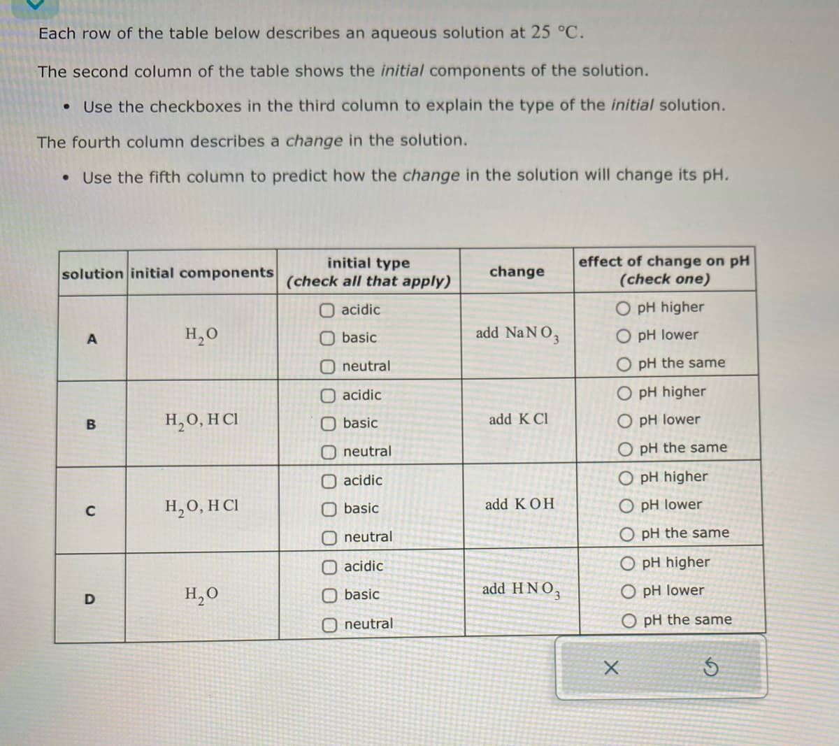 Each row of the table below describes an aqueous solution at 25 °C.
The second column of the table shows the initial components of the solution.
Use the checkboxes in the third column to explain the type of the initial solution.
The fourth column describes a change in the solution.
•
Use the fifth column to predict how the change in the solution will change its pH.
solution initial components
initial type
(check all that apply)
change
effect of change on pH
(check one)
acidic
A
H₂O
basic
add NaNO3
neutral
acidic
O pH higher
pH lower
pH the same
O pH higher
B
H₂O, HCI
basic
add K Cl
O pH lower
neutral
acidic
C
H₂O, HCI
basic
add KOH
neutral
acidic
D
H₂O
basic
add HNO3
Oneutral
O pH the same
O pH higher
O pH lower
O pH the same
O pH higher
O pH lower
O pH the same
5