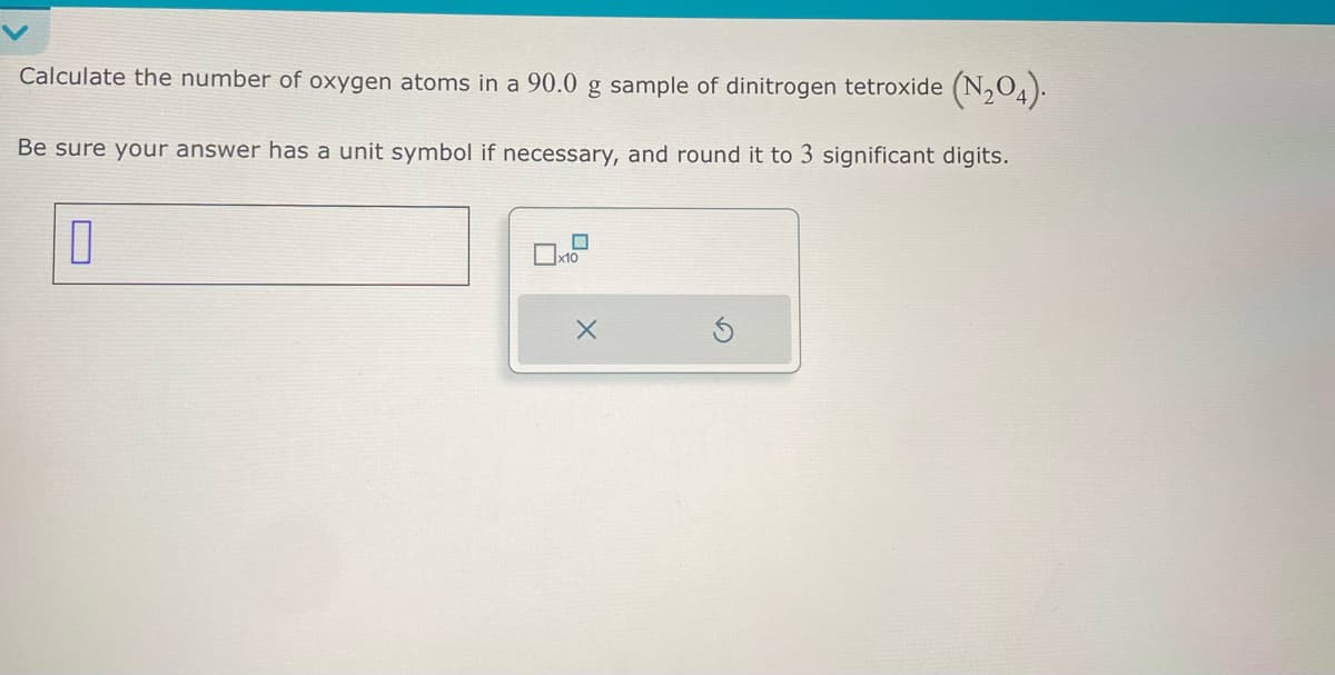 Calculate the number of oxygen atoms in a 90.0 g sample of dinitrogen tetroxide (N₂O4).
Be sure your answer has a unit symbol if necessary, and round it to 3 significant digits.
0
x10
X