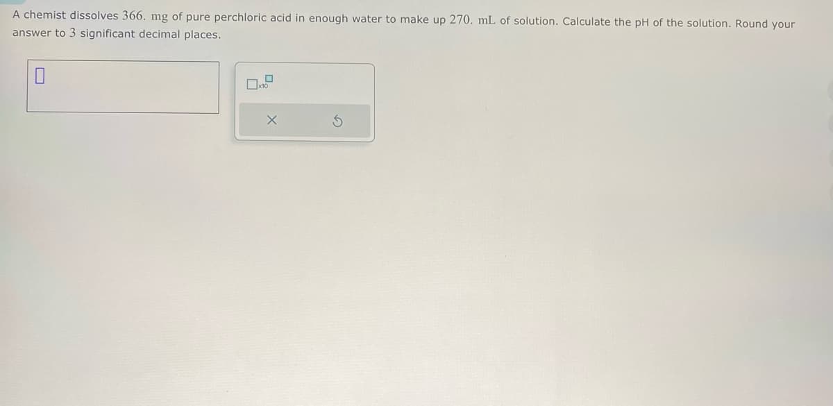 A chemist dissolves 366. mg of pure perchloric acid in enough water to make up 270. mL of solution. Calculate the pH of the solution. Round your
answer to 3 significant decimal places.
☐
☐ x10
х