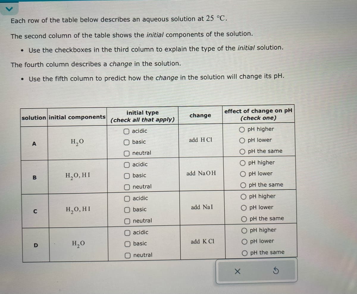 Each row of the table below describes an aqueous solution at 25 °C.
The second column of the table shows the initial components of the solution.
• Use the checkboxes in the third column to explain the type of the initial solution.
The fourth column describes a change in the solution.
• Use the fifth column to predict how the change in the solution will change its pH.
solution initial components
initial type
(check all that apply)
change
O acidic
A
H₂O
basic
add H Cl
O neutral
acidic
B
H₂O, HI
basic
add NaOH
O neutral
acidic
C
H₂O, HI
basic
add NaI
neutral
acidic
effect of change on pH
(check one)
O pH higher
O pH lower
O pH the same
O pH higher
O pH lower
O pH the same
O pH higher
O pH lower
O pH the same
O pH higher
D
H₂O
basic
add K Cl
O pH lower
O neutral
O pH the same