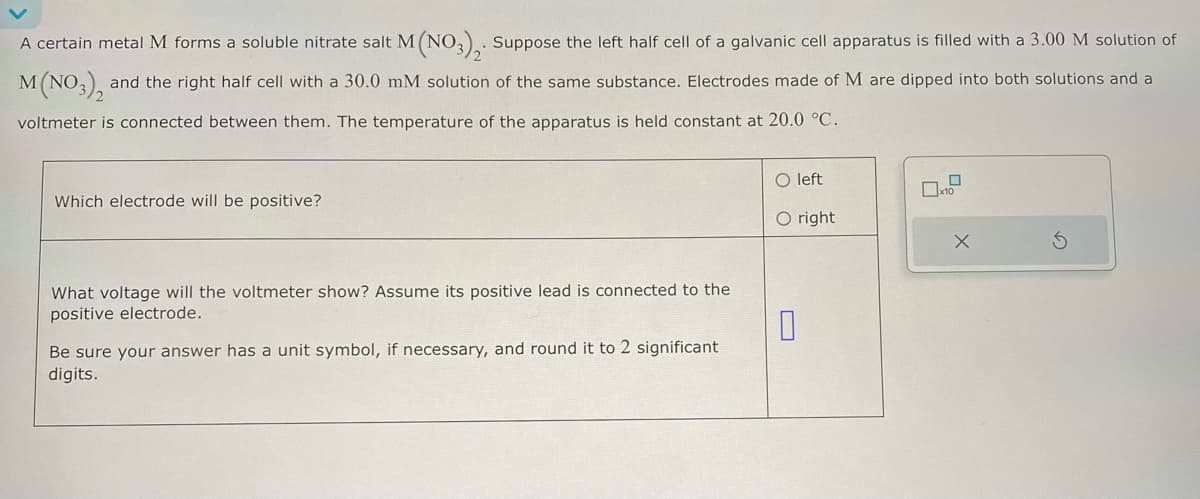 A certain metal M forms a soluble nitrate salt M (NO3)2. Suppose the left half cell of a galvanic cell apparatus is filled with a 3.00 M solution of
M (NO3), and the right half cell with a 30.0 mM solution of the same substance. Electrodes made of M are dipped into both solutions and a
voltmeter is connected between them. The temperature of the apparatus is held constant at 20.0 °C.
Which electrode will be positive?
O left
O right
What voltage will the voltmeter show? Assume its positive lead is connected to the
positive electrode.
Be sure your answer has a unit symbol, if necessary, and round it to 2 significant
digits.
0