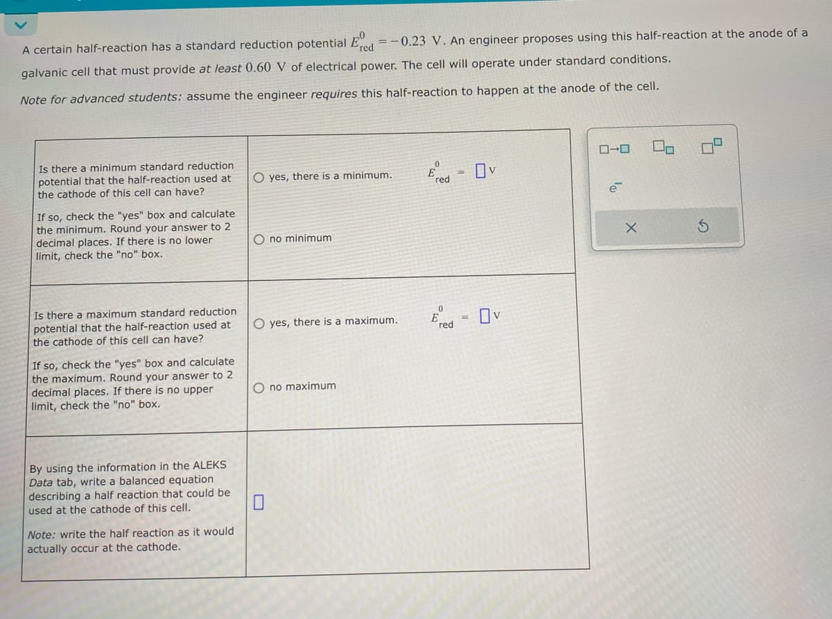 A certain half-reaction has a standard reduction potential E = -0.23 V. An engineer proposes using this half-reaction at the anode of a
red
galvanic cell that must provide at least 0.60 V of electrical power. The cell will operate under standard conditions.
Note for advanced students: assume the engineer requires this half-reaction to happen at the anode of the cell.
Is there a minimum standard reduction.
potential that the half-reaction used at
the cathode of this cell can have?
If so, check the "yes" box and calculate
the minimum. Round your answer to 2
decimal places. If there is no lower
limit, check the "no" box.
Is there a maximum standard reduction
potential that the half-reaction used at
the cathode of this cell can have?
If so, check the "yes" box and calculate
the maximum. Round your answer to 2
decimal places. If there is no upper
limit, check the "no" box.
By using the information in the ALEKS
Data tab, write a balanced equation
describing a half reaction that could be
used at the cathode of this cell.
☐
Note: write the half reaction as it would
actually occur at the cathode.
0
yes, there is a minimum.
red
O no minimum
O yes, there is a maximum.
0
=
O no maximum
red
Ον
ローロ
e
x
G