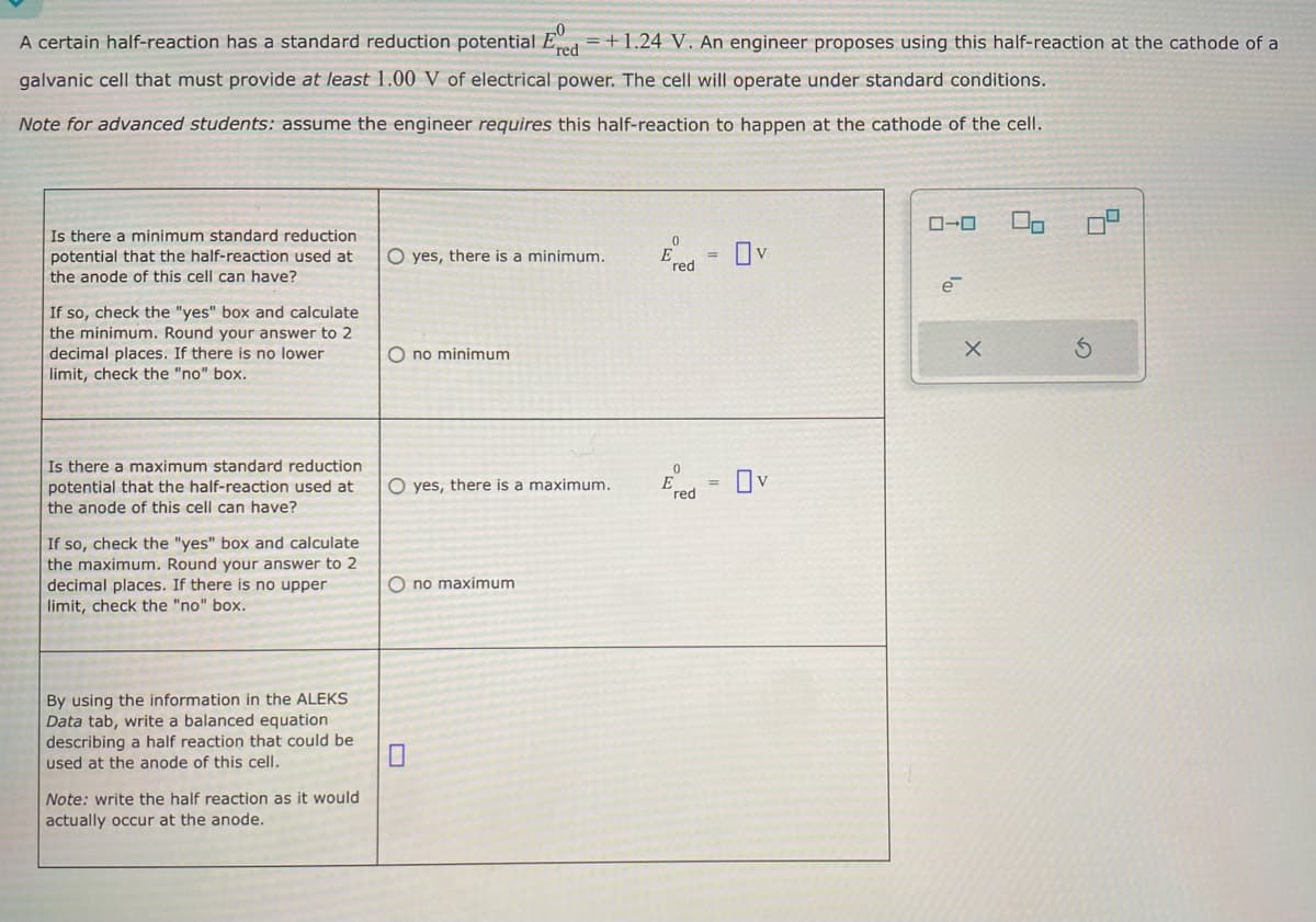 =
A certain half-reaction has a standard reduction potential Ered +1.24 V. An engineer proposes using this half-reaction at the cathode of a
galvanic cell that must provide at least 1.00 V of electrical power. The cell will operate under standard conditions.
Note for advanced students: assume the engineer requires this half-reaction to happen at the cathode of the cell.
Is there a minimum standard reduction
potential that the half-reaction used at
the anode of this cell can have?
If so, check the "yes" box and calculate
the minimum. Round your answer to 2
decimal places. If there is no lower
limit, check the "no" box.
0
O yes, there is a minimum.
red
Ono minimum
Is there a maximum standard reduction
potential that the half-reaction used at
the anode of this cell can have?
If so, check the "yes" box and calculate
the maximum. Round your answer to 2
decimal places. If there is no upper
limit, check the "no" box.
O yes, there is a maximum.
no maximum
0
E = v
red
By using the information in the ALEKS
Data tab, write a balanced equation
describing a half reaction that could be
used at the anode of this cell.
Note: write the half reaction as it would
actually occur at the anode.
ローロ
e
X
G