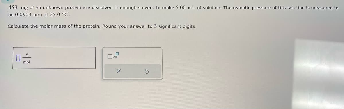 458. mg of an unknown protein are dissolved in enough solvent to make 5.00 mL of solution. The osmotic pressure of this solution is measured to
be 0.0903 atm at 25.0 °C.
Calculate the molar mass of the protein. Round your answer to 3 significant digits.
mol
x10