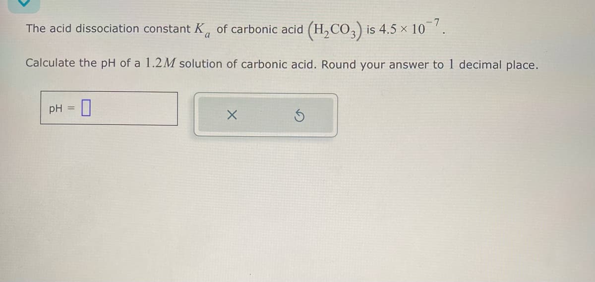The acid dissociation constant K of carbonic acid (H2CO3) is 4.5 × 107.
Calculate the pH of a 1.2M solution of carbonic acid. Round your answer to 1 decimal place.
pH =
G