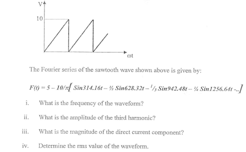 10
cot
The Fourier series of the sawtooth wave shown above is given by:
F() = 5 – 10/1| Sin314.16t – ½ Sin628.32t – '/½ Sin942.48t -- ¼ Sin1256.64t -.]
i.
What is the frequeney of the waveform?
ii.
What is the amplitude of the third harmonic?
iii.
What is the magnitude of the direct current component?
iv.
Determine the rms value of the waveform.
